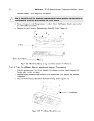 Page 586-8Maintenance – CP185: Disassembling and Reassembling the Radio – General
7.Remove the Main Circuit Board from the Chassis.
8.Remove the seven small O-ring retainers from their slots in the Chassis. Note the alignment of 
the retainers for reassembly.
9.Remove O-ring (24) and the Battery Contact Seal (28). (Refer Figure 6-9).
6.4.1.3  Front Circuit Board, Display Module and Keypad Disassembly
1.Push the latches on the Front Circuit Board (41) to release the Liquid Crystal Display (LCD) 
flexible cable...