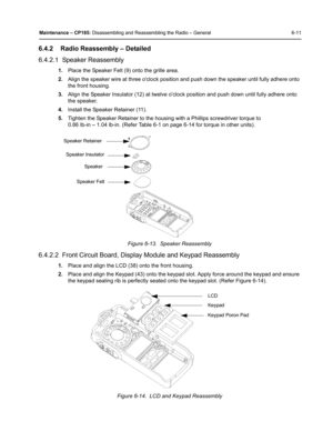 Page 61Maintenance – CP185: Disassembling and Reassembling the Radio – General 6-11
6.4.2 Radio Reassembly – Detailed
6.4.2.1  Speaker Reassembly
1.Place the Speaker Felt (9) onto the grille area.
2.Align the speaker wire at three oclock position and push down the speaker until fully adhere onto 
the front housing.
3.Align the Speaker Insulator (12) at twelve oclock position and push down until fully adhere onto 
the speaker.
4.Install the Speaker Retainer (11).
5.Tighten the Speaker Retainer to the housing...