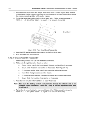 Page 626-12Maintenance – CP185: Disassembling and Reassembling the Radio – General
3.Place the Front Circuit Board (41) straight down on top of the LCD and keypad. Align the front 
circuit board to the four housing ribs. Press the top right edge of the front circuit board to ensure 
the microphone sealing rubber is fully seated in place.
4.Tighten the five screws holding the front circuit board with a Phillips screwdriver torque to 
1.04 Ib-in – 1.30 Ib-in. (Refer Table 6-1 on page 6-14 for torque in other...