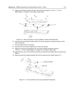 Page 63Maintenance – CP185: Disassembling and Reassembling the Radio – General 6-13
5.Tighten the RF Support Screw (20) with a flat head screw torque to 1.91 Ib-in – 2.17 Ib-in. 
(Refer Table 6-1 on page 6-14 for torque in other units).
6.Insert the Sub Circuit Board Flexible Cable (15) into the respective connectors at the top of the 
main circuit board.
7.Push the latches into the connectors.
8.Place the sub circuit board straight down on top of the chassis. 
9.Tighten the screw that is holding the sub...