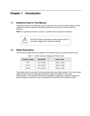 Page 11Chapter 1 Introduction
1.1 Notations Used in This Manual
Throughout the text in this publication, you will notice the use of  note and caution notations. These 
notations are used to emphasize that safety hazards exist, and due care must be taken and 
observed.
NOTE: An operational procedure, practice, or co ndition that is essential to emphasize.
1.2 Radio Description
The DP series portable radios are available in the following frequency ranges and power levels.
These digital radios are among t he most...