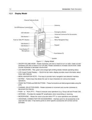 Page 121-2Introduction: Radio Description
1.2.1 Display Model
Figure 1-1.  Display Model
• ON/OFF/VOLUME KNOB – Rotate clockwise until cli ck is heard to turn on radio; rotate counter-
clockwise until click is heard to  turn off radio. Rotate clockwise  to increase volume level; rotate 
counter-clockwise to decrease volume level.
• LED INDICATORS – Red, green and orange light -emitting diodes indicate operating status.
• LCD (Liquid Crystal Display) – 132x34 full dot matrix display provides visual information...