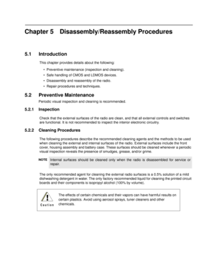 Page 43Chapter 5 Disassembly/Reassembly Procedures
5.1 Introduction
This chapter provides details about the following:
• Preventive maintenance (i nspection and cleaning).
• Safe handling of CMOS and LDMOS devices.
• Disassembly and reassembly of the radio.
• Repair procedures and techniques.
5.2 Preventive Maintenance
Periodic visual inspection and cleaning is recommended.
5.2.1 Inspection
Check that the external surfaces of  the radio are clean, and that all external controls and switches 
are functional. It...