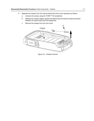 Page 49Disassembly/Reassembly Procedures: Radio Disassembly – Detailed 5-7
7.Separate the chassis from the internal el ectronics front cover assembly as follows:
a. Unscrew the screws using the TORX™ T6 screwdriver.
b. Release the chassis slightly upward a nd disconnect the board-to-board connector 
between the option board and the keypad flex.
c. Remove the chassis from the front cover.
Figure 5-4.  Chassis removal.
Chassis Screws 