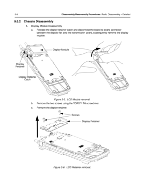 Page 505-8Disassembly/Reassembly Procedures: Radio Disassembly – Detailed
5.6.2 Chassis Disassembly
1.Display Module Disassembly
a. Release the display retainer catch and disconnect the board-to-board connector 
between the display flex and the transmission  board, subsequently remove the display 
module.
Figure 5-5.  LCD Module removal.
b. Remove the two screws using the TORX™ T6 screwdriver.
c. Remove the display retainer.
Figure 5-6.  LCD Retainer removal.
Display 
Retainer
Display Retainer
Catch Display...