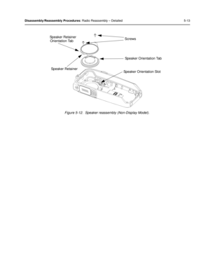 Page 55Disassembly/Reassembly Procedures: Radio Reassembly – Detailed 5-13
Figure 5-12.  Speaker reassembly (Non-Display Model).
Screws
Speaker Retainer
Speaker Orientation Tab
Speaker Orientation Slot
Speaker Retainer
Orientation Tab 