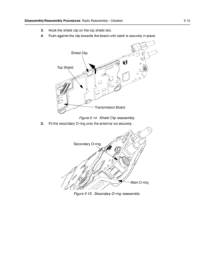 Page 57Disassembly/Reassembly Procedures: Radio Reassembly – Detailed 5-15
3.Hook the shield clip on the top shield slot.
4. Push against the clip towards the board until catch is securely in place.
Figure 5-14.  Shield Clip reassembly.
5. Fit the secondary O-ring onto the antenna nut securely.
Figure 5-15.  Secondary O-ring reassembly.
Top ShieldShield Clip
Transmission Board
Secondary O-ring Main O-ring 