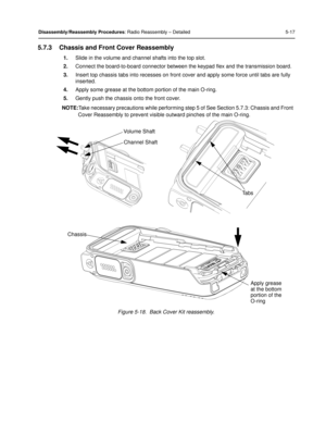 Page 59Disassembly/Reassembly Procedures: Radio Reassembly – Detailed 5-17
5.7.3 Chassis and Front Cover Reassembly
1.Slide in the volume and channel shafts into the top slot.
2. Connect the board-to-board connector between the keypad flex and the transmission board.
3. Insert top chassis tabs into recesses on front cover and apply some force until tabs are fully 
inserted.
4. Apply some grease at the bottom portion of the main O-ring.
5. Gently push the chassi s onto the front cover.
NOTE: Take necessary...