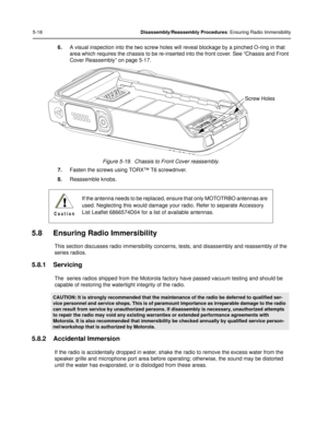 Page 605-18Disassembly/Reassembly Procedures: Ensuring Radio Immersibility
6.A visual inspection into the two screw holes will  reveal blockage by a pinched O-ring in that 
area which requires the chassis to be re-inserted  into the front cover. See “Chassis and Front 
Cover Reassembly” on page 5-17.
Figure 5-19.  Chassis to Front Cover reassembly.
7. Fasten the screws using  TORX™ T6 screwdriver.
8. Reassemble knobs.
5.8 Ensuring Radio Immersibility
This section discusses radio imme rsibility concerns, tests,...