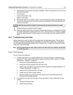 Page 63Disassembly/Reassembly Procedures: Ensuring Radio Immersibility 5-21
7.Note all of the seal areas that show signs of  leakage. Pinpoint the problem(s) to one (or more) 
of the following areas:
• Front Housing
• Chassis (Main Seal O-ring)
• Battery Contact Seal
8. Remove the radio from the water container, and dry the radio thoroughly. Be especially care-
ful to dry the area around the main seal to prevent contamination of the internal electronics 
while the unit is open.
9. Remove the pump connector from...