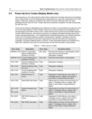 Page 766-2Basic Troubleshooting: Power-Up Error Codes (Display Model only)
6.3 Power-Up Error Codes (Display Model only)
Upon powering up, the radio performs certain tests to determine if its basic electronics and software 
are in working order. Any error detected has an associated error code that is presented on the radio 
display. These error codes are intended to be used by a service technician when the radio 
generates the Self Test Fail Tone . If these tests are successfully completed, the radio will...