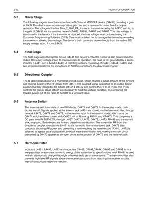 Page 1122-10THEORY OF OPERATION
5.3 Driver Stage
The following stage is an enhancement-mode N-Channel MOSFET device (Q4431) providing a gain 
of 10dB. This device also requires a positive gate bias and a quiescent current ﬂow for proper 
operation. The voltage of the line Bias_2_UHF_PA_1 is set in transmit mode by the ASFIC and fed to 
the gate of Q4431 via the resistive network R4632, R4631, R4485 and R4486. This bias voltage is 
also tuned in the factory. If the transistor is replaced, the bias voltage must be...