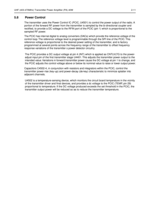 Page 113UHF (403-470MHz) Transmitter Power Amplifier (PA) 40W 2-11
5.8 Power Control
The transmitter uses the Power Control IC (PCIC, U4501) to control the power output of the radio. A 
portion of the forward RF power from the transmitter is sampled by the bi-directional coupler and 
rectiﬁed, to provide a DC voltage to the RFIN port of the PCIC (pin 1) which is proportional to the 
sampled RF power. 
The PCIC has internal digital to analog converters (DACs) which provide the reference voltage of the 
control...