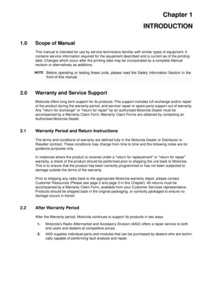 Page 13Chapter 1
INTRODUCTION
1.0 Scope of Manual
This manual is intended for use by service technicians familiar with similar types of equipment. It 
contains service information required for the equipment described and is current as of the printing 
date. Changes which occur after the printing date may be incorporated by a complete Manual 
revision or alternatively as additions.
2.0 Warranty and Service Support
Motorola offers long term support for its products. This support includes full exchange and/or...