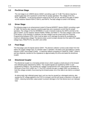 Page 1742-10THEORY OF OPERATION
5.2 Pre-Driver Stage
The next stage is an LDMOS device (Q3421) providing a gain of 13 dB. This device requires a 
positive gate bias and a quiescent current ﬂow for proper operation. The voltage of the line 
PCIC_MOSBIAS_1 is set during transmit mode by the PCIC pin 24, and fed to the gate of Q3421 
via the resistive network R3410, R3415, and R3416. The bias voltage is tuned in the factory.
5.3 Driver Stage
The following stage is an enhancement-mode N-Channel MOSFET device (Q3431)...