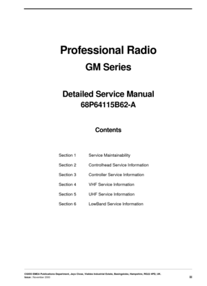 Page 3CGISS EMEA Publications Department, Jays Close, Viables Industrial Estate, Basingstoke, Hampshire, RG22 4PD, UK.
Issue : November 2000iii
Professional Radio
GM Series
Detailed Service Manual 
68P64115B62-A
Contents
Section 1 Service Maintainability
Section 2 Controlhead Service Information
Section 3 Controller Service Information
Section 4 VHF Service Information
Section 5 UHF Service Information
Section 6  LowBand Service Information 