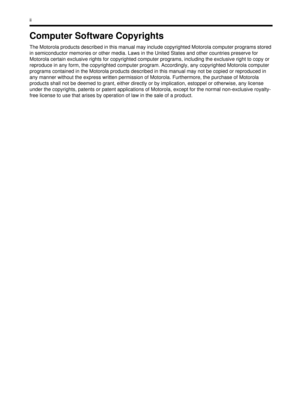 Page 240ii
Computer Software Copyrights
The Motorola products described in this manual may include copyrighted Motorola computer programs stored 
in semiconductor memories or other media. Laws in the United States and other countries preserve for 
Motorola certain exclusive rights for copyrighted computer programs, including the exclusive right to copy or 
reproduce in any form, the copyrighted computer program. Accordingly, any copyrighted Motorola computer 
programs contained in the Motorola products described...