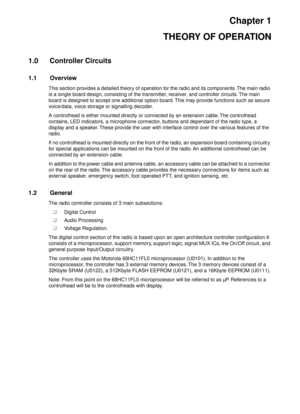 Page 243Chapter 1
THEORY OF OPERATION
1.0 Controller Circuits
1.1 Overview
This section provides a detailed theory of operation for the radio and its components. The main radio 
is a single board design, consisting of the transmitter, receiver, and controller circuits. The main 
board is designed to accept one additional option board. This may provide functions such as secure 
voice/data, voice storage or signalling decoder.
A controlhead is either mounted directly or connected by an extension cable. The...