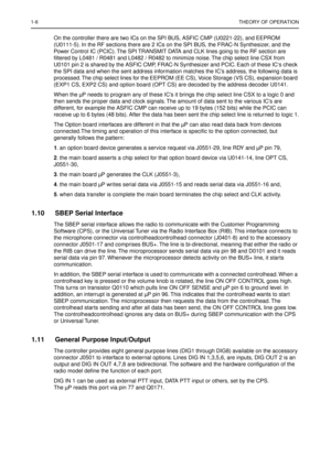 Page 2481-6THEORY OF OPERATION
On the controller there are two ICs on the SPI BUS, ASFIC CMP (U0221-22), and EEPROM 
(U0111-5). In the RF sections there are 2 ICs on the SPI BUS, the FRAC-N Synthesizer, and the 
Power Control IC (PCIC). The SPI TRANSMIT DATA and CLK lines going to the RF section are 
ﬁltered by L0481 / R0481 and L0482 / R0482 to minimize noise. The chip select line CSX from 
U0101 pin 2 is shared by the ASFIC CMP, FRAC-N Synthesizer and PCIC. Each of these IC‘s check 
the SPI data and when the...