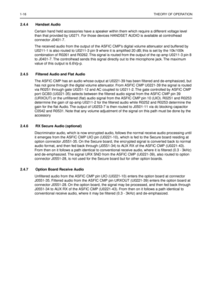 Page 2581-16THEORY OF OPERATION
2.4.4 Handset Audio
Certain hand held accessories have a speaker within them which require a different voltage level 
than that provided by U0271. For those devices HANDSET AUDIO is available at controlhead 
connector J0401-7.
The received audio from the output of the ASFIC CMP’s digital volume attenuator and buffered by 
U0211-1 is also routed to U0211-3 pin 9 where it is ampliﬁed 20 dB; this is set by the 10k/100k 
combination of R0261 and R0262. This signal is routed from the...