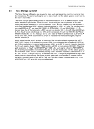 Page 2601-18THEORY OF OPERATION
2.6 Voice Storage (optional)
The Voice Storage (VS) option can be used to store audio signals coming from the receiver or from 
the microphone. Any stored audio signal can be played back over the radio’s speaker or sent out via 
the radio’s transmitter.
The Voice Storage option can by placed on the controller section or on an additional option board 
which resides on option board connector J0551. Voice Storage IC U0301 provides all required 
functionality and is powered from 3.3...