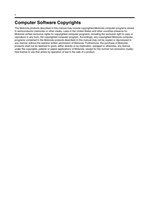 Page 298ii
Computer Software Copyrights
The Motorola products described in this manual may include copyrighted Motorola computer programs stored 
in semiconductor memories or other media. Laws in the United States and other countries preserve for 
Motorola certain exclusive rights for copyrighted computer programs, including the exclusive right to copy or 
reproduce in any form, the copyrighted computer program. Accordingly, any copyrighted Motorola computer 
programs contained in the Motorola products described...