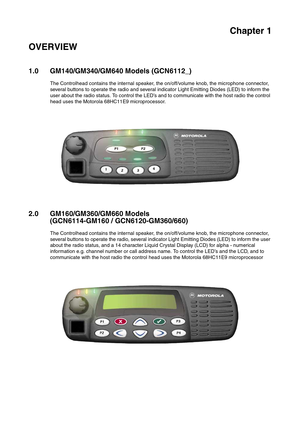 Page 301Chapter 1
OVERVIEW
1.0 GM140/GM340/GM640 Models (GCN6112_)
The Controlhead contains the internal speaker, the on/off/volume knob, the microphone connector, 
several buttons to operate the radio and several indicator Light Emitting Diodes (LED) to inform the 
user about the radio status. To control the LED’s and to communicate with the host radio the control 
head uses the Motorola 68HC11E9 microprocessor.
2.0 GM160/GM360/GM660 Models 
(GCN6114-GM160 / GCN6120-GM360/660)
The Controlhead contains the...