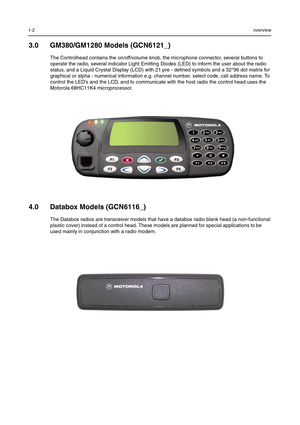 Page 3021-2overview
3.0 GM380/GM1280 Models (GCN6121_)
The Controlhead contains the on/off/volume knob, the microphone connector, several buttons to 
operate the radio, several indicator Light Emitting Diodes (LED) to inform the user about the radio 
status, and a Liquid Crystal Display (LCD) with 21 pre - defined symbols and a 32*96 dot matrix for 
graphical or alpha - numerical information e.g. channel number, select code, call address name. To 
control the LED’s and the LCD, and to communicate with the host...