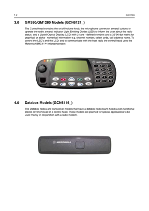 Page 501-2overview
3.0 GM380/GM1280 Models (GCN6121_)
The Controlhead contains the on/off/volume knob, the microphone connector, several buttons to 
operate the radio, several indicator Light Emitting Diodes (LED) to inform the user about the radio 
status, and a Liquid Crystal Display (LCD) with 21 pre - defined symbols and a 32*96 dot matrix for 
graphical or alpha - numerical information e.g. channel number, select code, call address name. To 
control the LED’s and the LCD, and to communicate with the host...