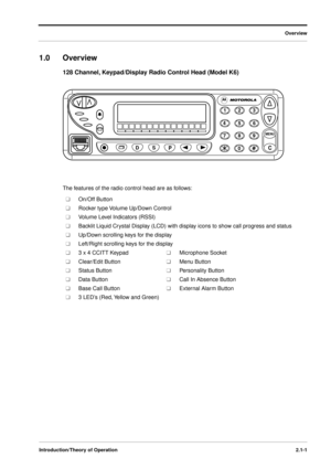 Page 17 
Overview
Introduction/Theory of Operation2.1-1
 
1.0 Overview  
128 Channel, Keypad/Display Radio Control Head (Model K6) 
The features of the radio control head are as follows: 
n n 
On/Off Button 
n n 
Rocker type Volume Up/Down Control 
n n 
Volume Level Indicators (RSSI) 
n n 
Backlit Liquid Crystal Display (LCD) with display icons to show call progress and status 
n n 
Up/Down scrolling keys for the display 
n n 
Left/Right scrolling keys for the display 
n n 
3 x 4 CCITT Keypad  
n n 
Microphone...