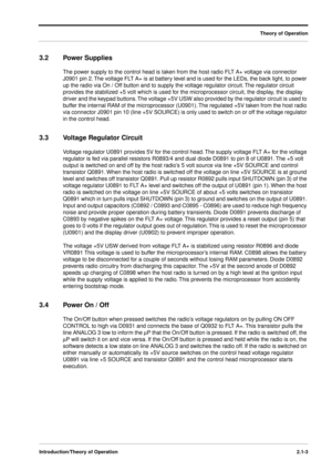 Page 19 
Theory of Operation
Introduction/Theory of Operation2.1-3
 
3.2 Power Supplies 
The power supply to the control head is taken from the host radio FLT A+ voltage via connector 
J0901 pin 2. The voltage FLT A+ is at battery level and is used for the LEDs, the back light, to power 
up the radio via On / Off button and to supply the voltage regulator circuit. The regulator circuit 
provides the stabilized +5 volt which is used for the microprocessor circuit, the display, the display 
driver and the keypad...