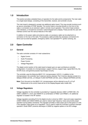 Page 31 
Introduction
Introduction/Theory of Operation3.1-1
 
1.0 Introduction 
This section provides a detailed theory of operation for the radio and its components. The main radio 
is a single board design, consisting of the transmitter, receiver, and controller circuits. 
The main board is designed to accept one additional option board. This may provide functions such 
as secure voice/data or DTMF decoder. The control head is mounted directly on the front of the 
radio or connected via an extension cable in...