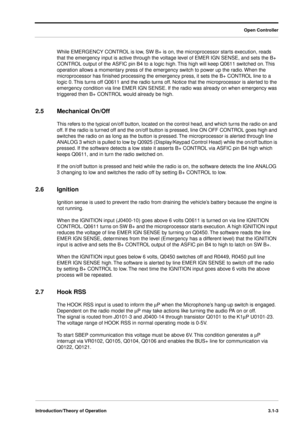 Page 33 
Open Controller
Introduction/Theory of Operation3.1-3
 
While EMERGENCY CONTROL is low, SW B+ is on, the microprocessor starts execution, reads 
that the emergency input is active through the voltage level of EMER IGN SENSE, and sets the B+ 
CONTROL output of the ASFIC pin B4 to a logic high. This high will keep Q0611 switched on. This 
operation allows a momentary press of the emergency switch to power up the radio. When the 
microprocessor has ﬁnished processing the emergency press, it sets the B+...