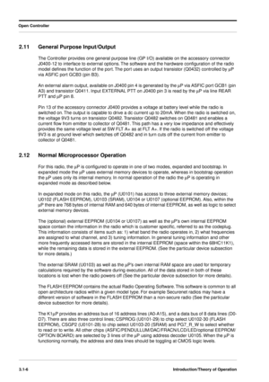 Page 36 
Open Controller
3.1-6Introduction/Theory of Operation
 
2.11 General Purpose Input/Output 
The Controller provides one general purpose line (GP I/O) available on the accessory connector 
J0400-12 to interface to external options. The software and the hardware conﬁguration of the radio 
model deﬁnes the function of the port. The port uses an output transistor (Q0432) controlled by  
m 
P 
via ASFIC port GCB3 (pin B3).
An external alarm output, available on J0400 pin 4 is generated by the  
m 
P via...