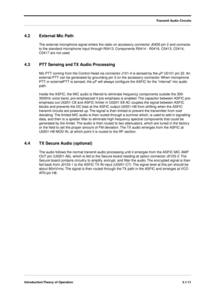 Page 41Transmit Audio Circuits
Introduction/Theory of Operation3.1-11
4.2 External Mic Path
The external microphone signal enters the radio on accessory connector J0400 pin 2 and connects 
to the standard microphone input through R0413. Components R0414 - R0416, C0413, C0414, 
C0417 are not used.
4.3 PTT Sensing and TX Audio Processing
Mic PTT coming from the Control Head via connector J101-4 is sensed by the mP U0101 pin 22. An 
external PTT can be generated by grounding pin 3 on the accessory connector. When...