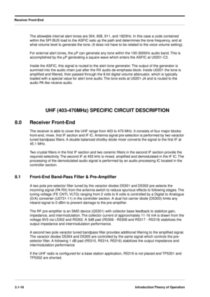 Page 48Receiver Front-End
3.1-18Introduction/Theory of Operation
The allowable internal alert tones are 304, 608, 911, and 1823Hz. In this case a code contained 
within the SPI BUS load to the ASFIC sets up the path and determines the tone frequency, and at 
what volume level to generate the tone. (It does not have to be related to the voice volume setting).
For external alert tones, the mP can generate any tone within the 100-3000Hz audio band. This is 
accomplished by the mP generating a square wave which...