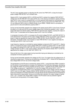 Page 52Transmitter Power Ampliﬁer (PA) 5-25W
3.1-22Introduction/Theory of Operation
The ALC loop regulates power by adjusting the PA control line PWR CNTL to keep the forward 
power voltage PWR DETECT at a constant level.
Opamp U0701-2 and resistors R0701 to R0703 and R0731 subtract the negative PWR DETECT 
voltage from the PA PWR SET D/A output U0731 pin 2. The result is connected to opamp inverting 
input U0701-4 pin 9 which is compared with a 4.6 volt reference VAG present at noninverting input 
U0701-4 pin...