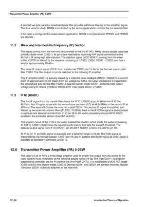 Page 56Transmitter Power Ampliﬁer (PA) 5-25W
3.1-26Introduction/Theory of Operation
A second two pole varactor tuned bandpass ﬁlter provides additional ﬁltering to the ampliﬁed signal. 
The dual varactor diode D3304 is controlled by the same signal which controls the pre-selector ﬁlter.
If the radio is conﬁgured for a base station application, R3318 is not placed and TP3301 and TP3302 
are shorted.
11.2 Mixer and Intermediate Frequency (IF) Section
The signal coming from the front-end is converted to the ﬁrst...