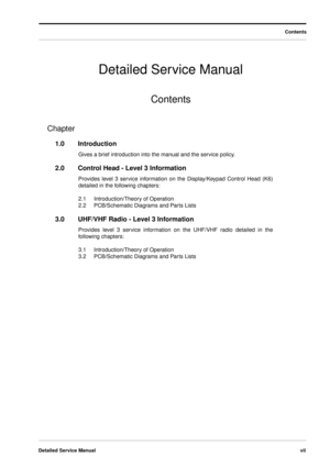 Page 7 
Detailed Service Manualvii 
Detailed Service Manual 
Contents
Contents
 
Chapter 
1.0Introduction 
Gives a brief introduction into the manual and the service policy.  
2.0Control Head - Level 3 Information 
Provides level 3 service information on the Display/Keypad Control Head (K6)
detailed in the following chapters:
2.1Introduction/Theory of Operation
2.2PCB/Schematic Diagrams and Parts Lists 
3.0UHF/VHF Radio - Level 3 Information 
Provides level 3 service information on the UHF/VHF radio detailed...