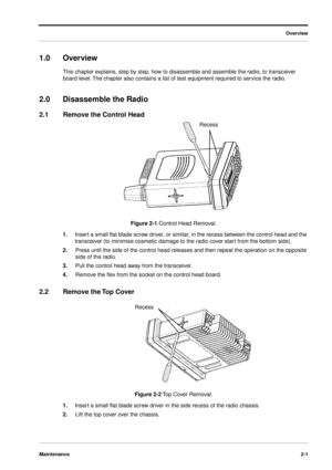 Page 19 
Overview
Maintenance2-1
 
1.0Overview 
This chapter explains, step by step, how to disassemble and assemble the radio, to transceiver 
board level. The chapter also contains a list of test equipment required to service the radio.  
2.0Disassemble the Radio 
2.1Remove the Control Head 
Figure 2-1  
Control Head Removal. 
1. 
Insert a small ﬂat blade screw driver, or similar, in the recess between the control head and the 
transceiver (to minimise cosmetic damage to the radio cover start from the bottom...