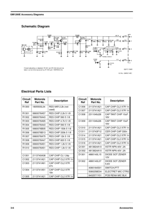 Page 34GM1200E Accessory Diagrams
3-6Accessories
Schematic Diagram
Electrical Parts Lists
Circuit
 RefMotorola 
Part No.Description
R13001805500L04RES VAR 2.2k (not 
used)
R13010660076A57RES CHIP 2.2k 5 1/8
R13020660076A43RES CHIP 560 5 1/8
R13030660076A65RES CHIP 4.7k 5 1/8
R13040660076A43RES CHIP 560 5 1/8
R13050660076B05RES CHIP 150k 5 1/8
R13060660076B13RES CHIP 330k 5 1/8
R13070660076A75RES CHIP 12k 5 1/8
R13080660076A47RES CHIP 820 5 1/8
R13090660076A51RES CHIP 1.2k 5 1/8
R13100660076A51RES CHIP 1.2k 5...