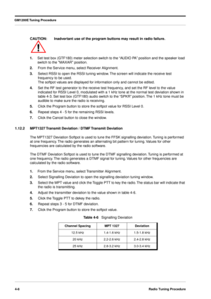 Page 54GM1200E Tuning Procedure
4-8Radio Tuning Procedure
1.Set test box (GTF180) meter selection switch to the “AUDIO PA” position and the speaker load 
switch to the MAXAR position.
2.From the Service menu, select Receiver Alignment.
3.Select RSSI to open the RSSI tuning window. The screen will indicate the receive test 
frequency to be used. 
The softpot values are displayed for information only and cannot be edited.
4.Set the RF test generator to the receive test frequency, and set the RF level to the value...