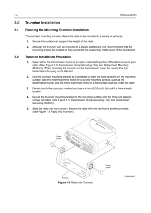 Page 121-4INSTALLATION
3.0 Trunnion Installation
3.1 Planning the Mounting Trunnion Installation
The standard mounting trunnion allows the radio to be mounted to a variety of surfaces.
1.Ensure the surface can support the weight of the radio.
2.Although the trunnion can be mounted to a plastic dashboard, it is recommended that the
mounting screws be located so they penetrate the supporting metal frame of the dashboard.
3.2 Trunnion Installation Procedure
1.Select either the transmission hump or an open...