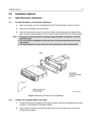 Page 17Installation Options1-9
5.0 Installation Options
5.1 Radio Mounting in Dashboard
5.1.1 To Install the Radio in an Automotive Dashboard:
1.Open out the radio cut-out in the dashboard to ISO 7736 specification (182mm x 53mm).
2.Remove the Top plastic cover off the radio.
3.Insert the mounting frame into the cut-out and retain it by bending back the relevant fixing
tabs, using all 6 where possible, to hold it in place. Press the bezel onto the mounting frame.
5.1.2 To Mount the Complete Radio in the Frame:...