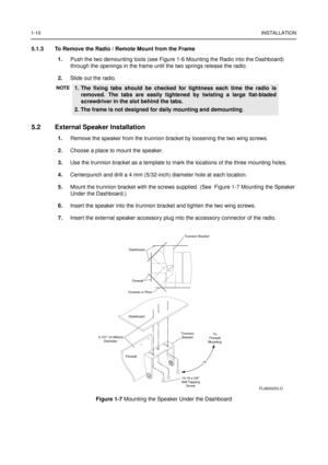 Page 181-10INSTALLATION
5.1.3 To Remove the Radio / Remote Mount from the Frame
1.Push the two demounting tools (see Figure 1-6 Mounting the Radio into the Dashboard) 
through the openings in the frame until the two springs release the radio.
2. Slide out the radio.
5.2 External Speaker Installation
1. Remove the speaker from the trunnion bracket by loosening the two wing screws.
2. Choose a place to mount the speaker.
3. Use the trunnion bracket as a template to mark the locations of the three mounting holes....