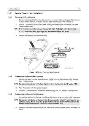 Page 19Installation Options1-11
5.3 Remote Control Head Installation
5.3.1 Removing the Front Housing
1.Remove the Controlhead from the Transceiver by inserting the dismantling tool (Motorola part 
number 6686119B01) in the recess between the Controlhead and the Transceiver.
2. Split the Controlhead into Front and Back housings by inserting the dismantling tool in the
recess between them.
3. Remove the flex from the Transceiver only.
5.3.2 To Assemble the Remote Back Housing 1.Remove the twists from the flex...