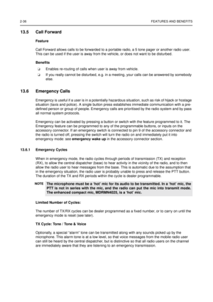 Page 542-36FEATURES AND BENEFITS
13.5 Call Forward
Feature
Call Forward allows calls to be forwarded to a portable radio, a 5 tone pager or another radio user.
This can be used if the user is away from the vehicle, or does not want to be disturbed.
Benefits
Enables re-routing of calls when user is away from vehicle.
If you really cannot be disturbed, e.g. in a meeting, your calls can be answered by somebody
else.
13.6 Emergency Calls
Emergency is useful if a user is in a potentially hazardous situation, such...