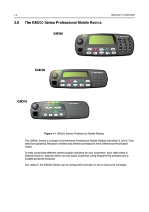 Page 101-4PRODUCT OVERVIEW
3.0 The GM300 Series Professional Mobile Radios
Figure 1-1GM300 Series Professional Mobile Radios.
The GM300 Series is a range of conventional Professional Mobile Radios providing PL and 5 Tone
selective signalling. Research showed that different professions have different communication
needs.
To help you provide different communication solutions for your customers, each radio offers a
distinct choice of features which you can easily customise using programming software and a
suitable...