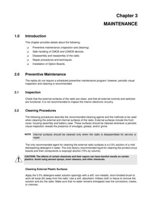 Page 15Chapter 3
MAINTENANCE
1.0 Introduction
This chapter provides details about the following:
Preventive maintenance (inspection and cleaning).
Safe handling of CMOS and LDMOS devices.
Disassembly and reassembly of the radio.
Repair procedures and techniques.
Installation of Option Boards.
2.0 Preventive Maintenance
The radios do not require a scheduled preventive maintenance program; however, periodic visual
inspection and cleaning is recommended.
2.1 Inspection
Check that the external surfaces of the...