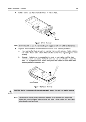 Page 19Radio Disassembly—Detailed3-5
4.Pull the volume and channel selector knobs off of their shafts.
5.Separate the chassis from the internal electronics front cover assembly as follows:
a. Insert a small, flat-blade screwdriver, or similar instrument, in between the thin retaining
wall and the chassis at the bottom of the radio. Do not mar the O-ring sealing area on the
housing.
b. Slowly pry the bottom of the chassis from the cover by pushing the small flat-blade
screwdriver down, and rotating the handle of...